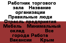 Работник торгового зала › Название организации ­ Правильные люди › Отрасль предприятия ­ Мебель › Минимальный оклад ­ 24 000 - Все города Работа » Вакансии   . Крым,Гвардейское